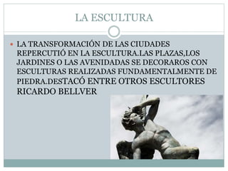 LA ESCULTURA
 LA TRANSFORMACIÓN DE LAS CIUDADES
REPERCUTIÓ EN LA ESCULTURA.LAS PLAZAS,LOS
JARDINES O LAS AVENIDADAS SE DECORAROS CON
ESCULTURAS REALIZADAS FUNDAMENTALMENTE DE
PIEDRA.DESTACÓ ENTRE OTROS ESCULTORES
RICARDO BELLVER
 