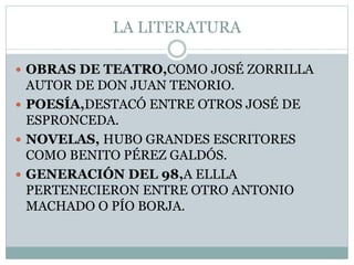 LA LITERATURA
 OBRAS DE TEATRO,COMO JOSÉ ZORRILLA
AUTOR DE DON JUAN TENORIO.
 POESÍA,DESTACÓ ENTRE OTROS JOSÉ DE
ESPRONCEDA.
 NOVELAS, HUBO GRANDES ESCRITORES
COMO BENITO PÉREZ GALDÓS.
 GENERACIÓN DEL 98,A ELLLA
PERTENECIERON ENTRE OTRO ANTONIO
MACHADO O PÍO BORJA.
 