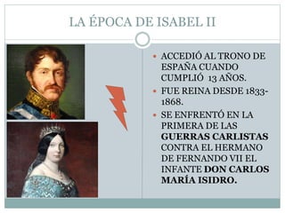 LA ÉPOCA DE ISABEL II
 ACCEDIÓ AL TRONO DE
ESPAÑA CUANDO
CUMPLIÓ 13 AÑOS.
 FUE REINA DESDE 1833-
1868.
 SE ENFRENTÓ EN LA
PRIMERA DE LAS
GUERRAS CARLISTAS
CONTRA EL HERMANO
DE FERNANDO VII EL
INFANTE DON CARLOS
MARÍA ISIDRO.
 