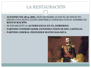 LA RESTAURACIÓN
 ALFONSO XII 1874-1885 ,HIJO DE ISABEL II.CON ÉL SE INICIÓ EN
ESPAÑA UNA NUEVA ETAPA HISTÓRICA CONOCIDA CON EL NOMBRE DE
RESTAURACIÓN.
 SE ESTABLECIÓ LA ALTERNANCIA EN EL GOBIERNO.
 PARTIDO CONSERVADOR-ANTONIO CÁNOVAS DEL CASTILLO.
 PARTIDO LIBERAL-PRÁXEDES MATEO SAGASTA.
 