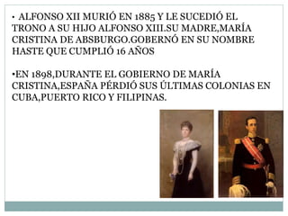 • ALFONSO XII MURIÓ EN 1885 Y LE SUCEDIÓ EL
TRONO A SU HIJO ALFONSO XIII.SU MADRE,MARÍA
CRISTINA DE ABSBURGO.GOBERNÓ EN SU NOMBRE
HASTE QUE CUMPLIÓ 16 AÑOS
•EN 1898,DURANTE EL GOBIERNO DE MARÍA
CRISTINA,ESPAÑA PÉRDIÓ SUS ÚLTIMAS COLONIAS EN
CUBA,PUERTO RICO Y FILIPINAS.
 