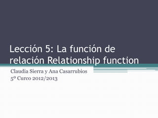 Lección 5: La función de
relación Relationship function
Claudia Sierra y Ana Casarrubios
5º Curco 2012/2013
 