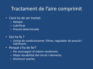Tractament de l’aire comprimit
• L’aire ha de ser tractat:
– Netejat.
– Lubrificat.
– Pressió determinada
• Qui ho fa ?
– Unitat de condicionamet: Filtres, regulador de pressió i
lubrificant.
• Perquè s’ha de fer?
– Per aconseguir el màxim rendiment.
– Major durabilitat del circuit i elements.
– Disminuir avaries.
 