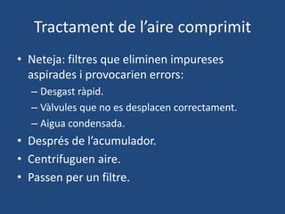 Tractament de l’aire comprimit
• Neteja: filtres que eliminen impureses
aspirades i provocarien errors:
– Desgast ràpid.
– Vàlvules que no es desplacen correctament.
– Aigua condensada.
• Després de l’acumulador.
• Centrifuguen aire.
• Passen per un filtre.
 