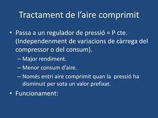 Tractament de l’aire comprimit
• Passa a un regulador de pressió = P cte.
(Independenment de variacions de càrrega del
compressor o del consum).
– Major rendiment.
– Menor consum d’aire.
– Només entri aire comprimit quan la pressió ha
disminuit per sota un valor prefixat.
• Funcionament:
 