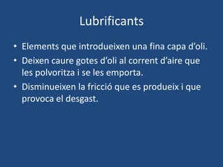 Lubrificants
• Elements que introdueixen una fina capa d’oli.
• Deixen caure gotes d’oli al corrent d’aire que
les polvoritza i se les emporta.
• Disminueixen la fricció que es produeix i que
provoca el desgast.
 