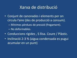 Xarxa de distribució
• Conjunt de canonades i elements per on
circula l’aire (des de producció a consum).
– Mínimes pèrdues de pressió (fregament).
– No deformables.
• Conduccions rígides , S llisa. Coure / Plàstic.
• Inclinació 2-3 % (aigua condensada es pugui
acumular en un punt)
 