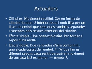 Actuadors
• Cilindres: Moviment rectilini. Cos en forma de
cilindre foradat, S interior recta i molt llisa per on
llisca un èmbol que crea dues cambres separades
i tancades pels costats exteriors del cilindre.
• Efecte simple: Una connexió d’aire. Per tornar a
repós hi ha molla.
• Efecte doble: Dues entrades d’aire comprimit,
una a cada costat de l’èmbol. F i W que fan és
diferent segons cada sentit perquè en moviment
de tornada la S és menor ---- menor P.
 