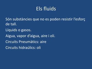 Els fluids
Són substàncies que no es poden resistir l’esforç
de tall.
Líquids o gasos.
Aigua, vapor d’aigua, aire i oli.
Circuits Pneumàtics: aire
Circuits hidraúlics: oli
 