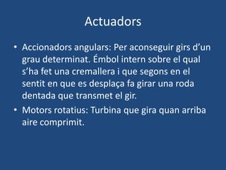 Actuadors
• Accionadors angulars: Per aconseguir girs d’un
grau determinat. Émbol intern sobre el qual
s’ha fet una cremallera i que segons en el
sentit en que es desplaça fa girar una roda
dentada que transmet el gir.
• Motors rotatius: Turbina que gira quan arriba
aire comprimit.
 