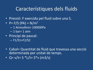 Característiques dels fluids
• Pressió: F exercida pel fluid sobre una S.
• P= F/S (PA) = N/m2
– 1 Atmosfera= 100000Pa
– 1 bar= 1 atm
• Principi de pascal:
– F1/S1=F2/S2
• Cabal= Quantitat de fluid que travessa una secció
determinada per unitat de temps.
• Q= v/t= S *L/t= S*v (m3/s)
 