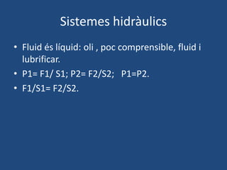 Sistemes hidràulics
• Fluid és líquid: oli , poc comprensible, fluid i
lubrificar.
• P1= F1/ S1; P2= F2/S2; P1=P2.
• F1/S1= F2/S2.
 