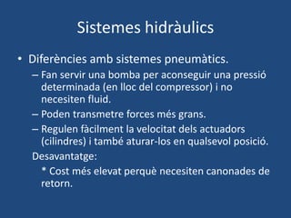 Sistemes hidràulics
• Diferències amb sistemes pneumàtics.
– Fan servir una bomba per aconseguir una pressió
determinada (en lloc del compressor) i no
necesiten fluid.
– Poden transmetre forces més grans.
– Regulen fàcilment la velocitat dels actuadors
(cilindres) i també aturar-los en qualsevol posició.
Desavantatge:
* Cost més elevat perquè necesiten canonades de
retorn.
 