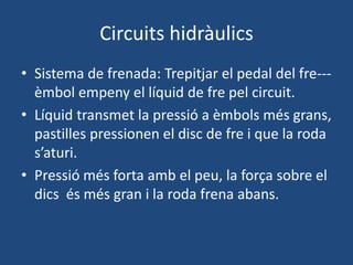 Circuits hidràulics
• Sistema de frenada: Trepitjar el pedal del fre---
èmbol empeny el líquid de fre pel circuit.
• Líquid transmet la pressió a èmbols més grans,
pastilles pressionen el disc de fre i que la roda
s’aturi.
• Pressió més forta amb el peu, la força sobre el
dics és més gran i la roda frena abans.
 