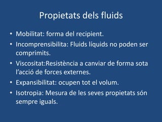 Propietats dels fluids
• Mobilitat: forma del recipient.
• Incomprensibilita: Fluids líquids no poden ser
comprimits.
• Viscositat:Resistència a canviar de forma sota
l’acció de forces externes.
• Expansibilitat: ocupen tot el volum.
• Isotropia: Mesura de les seves propietats són
sempre iguals.
 