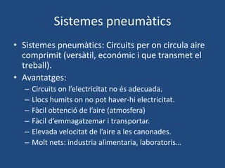 Sistemes pneumàtics
• Sistemes pneumàtics: Circuits per on circula aire
comprimit (versàtil, económic i que transmet el
treball).
• Avantatges:
– Circuits on l’electricitat no és adecuada.
– Llocs humits on no pot haver-hi electricitat.
– Fàcil obtenció de l’aire (atmosfera)
– Fàcil d’emmagatzemar i transportar.
– Elevada velocitat de l’aire a les canonades.
– Molt nets: industria alimentaria, laboratoris…
 