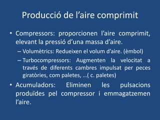 Producció de l’aire comprimit
• Compressors: proporcionen l’aire comprimit,
elevant la pressió d’una massa d’aire.
– Volumètrics: Redueixen el volum d’aire. (èmbol)
– Turbocompressors: Augmenten la velocitat a
través de diferents cambres impulsat per peces
giratòries, com paletes, …( c. paletes)
• Acumuladors: Eliminen les pulsacions
produïdes pel compressor i emmagatzemen
l’aire.
 