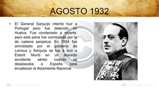 AGOSTO 1932
•   El General Sanjurjo intentó huir a
    Portugal pero fue detenido en
    Huelva. Fue condenado a muerte,
    pero esta pena fue conmutada por la
    de cadena perpetua. En 1934 fue
    amnistiado por el gobierno de
    Lerroux y Sanjurjo se fue a vivir a
    Estoril. Murió en un absurdo
    accidente    aéreo    cuando      se
    desplazaba     a    España     para
    encabezar el Alzamiento Nacional.
 