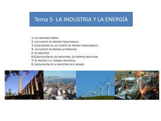 Tema 5- LA INDUSTRIA Y LA ENERGÍA
1- LAS MATERIAS PRIMAS
2- LAS FUENTES DE ENERGÍA TRADICIONALES
3- LOCALIZACIÓN DE LAS FUENTES DE ENERGÍA TRADICIONALES
4- LAS FUENTES DE ENERGÍA ALTERNATIVAS
5- LA INDUSTRIA
6-CLASIFICACIÓN DE LAS INDUSTRIAS. LA EMPRESA INDUSTRIAL
7- EL PROCESO Y EL TRABAJO INDUSTRIAL.
8- LOCALIZACIÓN DE LA INDUSTRIA EN EL MUNDO

 