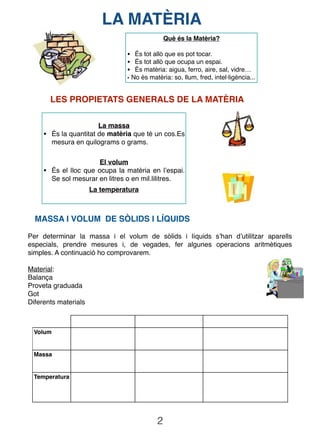 2
LA MATÈRIA
Què és la Matèria?
• És tot allò que es pot tocar.
• És tot allò que ocupa un espai.
• És matèria: aigua, ferro, aire, sal, vidre…
• No és matèria: so, llum, fred, intel·ligència...
LES PROPIETATS GENERALS DE LA MATÈRIA
La massa
• És la quantitat de matèria que té un cos.Es
mesura en quilograms o grams.
El volum
• És el lloc que ocupa la matèria en l’espai.
Se sol mesurar en litres o en mil.lilitres.
La temperatura
MASSA I VOLUM DE SÒLIDS I LÍQUIDS
Per determinar la massa i el volum de sòlids i líquids s’han d’utilitzar aparells
especials, prendre mesures i, de vegades, fer algunes operacions aritmètiques
simples. A continuació ho comprovarem.
Material:
Balança
Proveta graduada
Got
Diferents materials
Volum
Massa
Temperatura
 