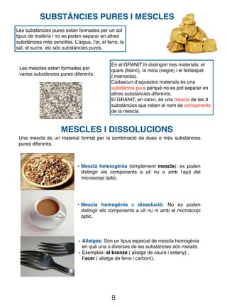 8
SUBSTÀNCIES PURES I MESCLES
Les substàncies pures estan formades per un sol
tipus de matèria i no es poden separar en altres
substàncies més senzilles. L’aigua, l’or, el ferro, la
sal, el sucre, etc són substàncies pures.
MESCLES I DISSOLUCIONS
Una mescla és un material format per la combinació de dues o més substàncies
pures diferents.
• Mescla heterogènia (simplement mescla): es poden
distingir els components a ull nu o amb l’ajut del
microscopi òptic.
• Mescla homogènia o dissolució: No es poden
distingir els components a ull nu ni amb el microscopi
òptic.
• Aliatges: Són un tipus especial de mescla homogènia
en què una o diverses de les substàncies són metalls.
• Exemples: el bronze ( aliatge de coure i estany) ,
l’acer ( aliatge de ferro i carboni)..
En el GRANIT hi distingim tres materials: el
quars (blanc), la mica (negre) i el feldespat
( marronós).
Cadascun d’aquestos materials és una
substància pura perquè no es pot separar en
altres substàncies diferents.
El GRANIT, en canvi, és una mescla de les 3
substàncies que reben el nom de components
de la mescla.
Les mescles estan formades per
varies substàncies pures diferents.
 