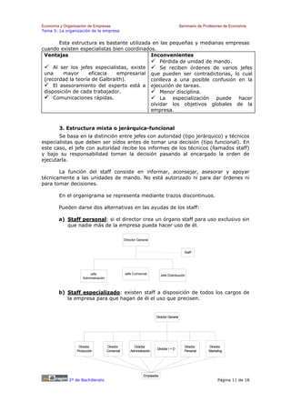 Economía y Organización de Empresas                                                      Seminario de Profesores de Economía
Tema 5: La organización de la empresa


        Esta estructura es bastante utilizada en las pequeñas y medianas empresas
cuando existen especialistas bien coordinados.
 Ventajas                                    Inconvenientes
                                                 Pérdida de unidad de mando.
     Al ser los jefes especialistas, existe      Se reciben órdenes de varios jefes
 una     mayor      eficacia   empresarial que pueden ser contradictorias, lo cual
 (recordad la teoría de Galbraith).          conlleva a una posible confusión en la
     El asesoramiento del experto está a ejecución de tareas.
 disposición de cada trabajador.                 Menor disciplina.
     Comunicaciones rápidas.                     La especialización puede hacer
                                             olvidar los objetivos globales de la
                                             empresa.


        3. Estructura mixta o jerárquica-funcional
       Se basa en la distinción entre jefes con autoridad (tipo jerárquico) y técnicos
especialistas que deben ser oídos antes de tomar una decisión (tipo funcional). En
este caso, el jefe con autoridad recibe los informes de los técnicos (llamados staff)
y bajo su responsabilidad toman la decisión pasando al encargado la orden de
ejecutarla.

       La función del staff consiste en informar, aconsejar, asesorar y apoyar
técnicamente a las unidades de mando. No está autorizado ni para dar órdenes ni
para tomar decisiones.

        En el organigrama se representa mediante trazos discontinuos.

        Pueden darse dos alternativas en las ayudas de los staff:

        a) Staff personal: si el director crea un órgano staff para uso exclusivo sin
           que nadie más de la empresa pueda hacer uso de él.

                                                 Director General


                                                                                           Staff




                        Jefe                     Jefe Comercial           Jefe Distribución
                    Administración



        b) Staff especializado: existen staff a disposición de todos los cargos de
           la empresa para que hagan de él el uso que precisen.


                                                                      Director General




                  Director           Director          Director                            Director     Director
                                                                      Director I + D
                 Producción          Comercial       Administración                        Personal     Marketing




                                                              Empleados
             2º de Bachillerato                                                                               Página 11 de 18
 