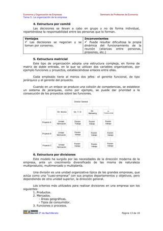 Economía y Organización de Empresas                                         Seminario de Profesores de Economía
Tema 5: La organización de la empresa


        4. Estructura por comité
       Las decisiones se llevan a cabo en grupo y no de forma individual,
repartiéndose la responsabilidad entre las personas que lo forman.

 Ventajas                                                 Inconvenientes
    Las decisiones se negocian y se                          Puede resultar dificultosa la propia
 toman por consenso.                                      dinámica del funcionamiento de la
                                                          reunión    (alianzas entre    personas,
                                                          presiones, etc.)

        5. Estructura matricial
       Este tipo de organización adopta una estructura compleja, en forma de
matriz de doble entrada, en la que se utilizan dos variables organizativas, por
ejemplo funciones y proyectos, estableciéndose enlaces entre ellas.

       Cada empleado tiene al menos dos jefes: el gerente funcional, de tipo
jerárquico y el gerente del proyecto.

      Cuando en un enlace se produce una colisión de competencias, se establece
un sistema de jerarquías, como por ejemplo, se puede dar prioridad a la
consecución de los proyectos sobre las funciones.

                                             Director General




                              Dir. técnico                        Dir.               Dir.
                                             Dir. I + D                        Finantial-contabl
                                                                Marketing



                               Unidad         Equipo            Equipo           Equipo
                Proyecto A
                             fabricación      Trabajo           trabajo          trabajo



                               Unidad         Equipo              Equipo             Equipo
                Proyecto B                    trabajo
                             fabricación                          trabajo            trabajo



                                             Equipo               Equipo             Equipo
                Proyecto C     Unidad
                                             trabajo              trabajo            trabajo
                             fabricación



        6. Estructura por divisiones
       Este modelo ha surgido por las necesidades de la dirección moderna de la
empresa, ante un crecimiento diversificado de las misma de naturaleza
multiproducto, multimercado y multiplanta.

       Una división es una unidad organizativa típica de las grandes empresas, que
actúa como una “cuasi-empresa” con sus propios departamentos y objetivos, pero
dependiendo de otra unidad superior, la dirección general.

       Los criterios más utilizados para realizar divisiones en una empresa son los
siguientes:
       1. Productos.
       2. Mercados.
            - Áreas geográficas.
            - Tipos de consumidor.
       3. Funciones o procesos.

             2º de Bachillerato                                                                    Página 13 de 18
 