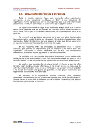 Economía y Organización de Empresas                     Seminario de Profesores de Economía
Tema 5: La organización de la empresa


        5.5. ORGANIZACIÓN FORMAL E INFORMAL

       Todo el estudio realizado hasta este momento sobre organización
corresponde a una estructura constituida, es decir, a una estructura de
organización formal representado por los organigramas. Este esquema externo está
globalmente constituido con vistas a la consecución de un objetivo común.

       La organización informal surge de las relaciones de tipo social que se crean
entre varias personal que se encuentran en contacto mútuo, constituyendo un
grupo social cuyo origen es por lo tanto espontáneo, no organizado con vistas a un
objetivo.

        Se crea así, una verdadera estructura de grupo, con jefes (los llamados
líderes informales) y subordinados, los integrados y los aislados, los aceptados y los
rechazados. Cada individuo tiene así una posición precisa, que deriva justamente
de sus interacciones con los restantes miembros del grupo.

       En las relaciones entre los empleados se desarrollan ideas y valores
comunes, por ejemplo las aspiraciones que se persiguen y la actitud hacia los
superiores; costumbres y rutinas habituales que no han sido formalmente
establecidas, cubriendo incluso lagunas de la organización formal.

       Se establece una comunicación informal en la empresa que es incluso más
fluida que la de la organización formal. Esta información puede ser exacta, pero
también pueden circular comentarios que pueden afectar seriamente a la empresa.

       Lo ideal es que coincidan la estructura formal e informal y que los jefes
formales sean también líderes informales, si no logran el que se reconozca la
estructura informal deben evitar choques frontales en los que aún teniendo el poder
y la fuerza provocarán una guerra de guerrillas de los grupos informales que
repercutirán en la marcha de la empresa.

       En resumen, en la organización informal confluyen, pues, intereses
personales contrapuestos que no pueden ser manifestados en la estructura oficial,
aunque deben se aceptados y conocidos por la dirección, tratando de que apoyen
los objetivos generales de la empresa.




             2º de Bachillerato                                             Página 15 de 18
 