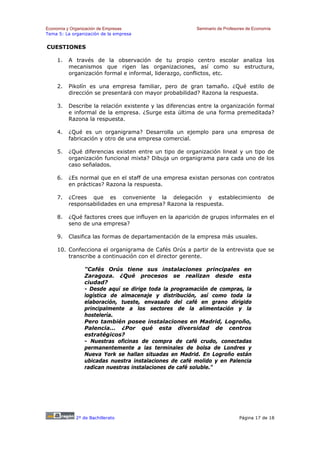 Economía y Organización de Empresas                     Seminario de Profesores de Economía
Tema 5: La organización de la empresa


CUESTIONES

    1.   A través de la observación de tu propio centro escolar analiza los
         mecanismos que rigen las organizaciones, así como su estructura,
         organización formal e informal, liderazgo, conflictos, etc.

    2.   Pikolín es una empresa familiar, pero de gran tamaño. ¿Qué estilo de
         dirección se presentará con mayor probabilidad? Razona la respuesta.

    3.   Describe la relación existente y las diferencias entre la organización formal
         e informal de la empresa. ¿Surge esta última de una forma premeditada?
         Razona la respuesta.

    4.   ¿Qué es un organigrama? Desarrolla un ejemplo para una empresa de
         fabricación y otro de una empresa comercial.

    5.   ¿Qué diferencias existen entre un tipo de organización lineal y un tipo de
         organización funcional mixta? Dibuja un organigrama para cada uno de los
         caso señalados.

    6.   ¿Es normal que en el staff de una empresa existan personas con contratos
         en prácticas? Razona la respuesta.

    7.   ¿Crees que es conveniente la delegación y establecimiento                       de
         responsabilidades en una empresa? Razona la respuesta.

    8.   ¿Qué factores crees que influyen en la aparición de grupos informales en el
         seno de una empresa?

    9.   Clasifica las formas de departamentación de la empresa más usuales.

    10. Confecciona el organigrama de Cafés Orús a partir de la entrevista que se
        transcribe a continuación con el director gerente.

                "Cafés Orús tiene sus instalaciones principales en
                Zaragoza. ¿Qué procesos se realizan desde esta
                ciudad?
                - Desde aquí se dirige toda la programación de compras, la
                logística de almacenaje y distribución, así como toda la
                elaboración, tueste, envasado del café en grano dirigido
                principalmente a los sectores de la alimentación y la
                hostelería.
                Pero también posee instalaciones en Madrid, Logroño,
                Palencia... ¿Por qué esta diversidad de centros
                estratégicos?
                - Nuestras oficinas de compra de café crudo, conectadas
                permanentemente a las terminales de bolsa de Londres y
                Nueva York se hallan situadas en Madrid. En Logroño están
                ubicadas nuestra instalaciones de café molido y en Palencia
                radican nuestras instalaciones de café soluble."




             2º de Bachillerato                                             Página 17 de 18
 