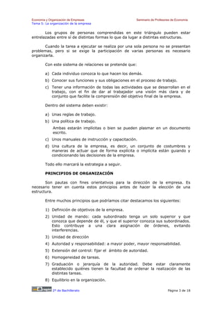 Economía y Organización de Empresas                     Seminario de Profesores de Economía
Tema 5: La organización de la empresa


       Los grupos de personas comprendidas en este triángulo pueden estar
entrelazadas entre sí de distintas formas lo que da lugar a distintas estructuras.

       Cuando la tarea a ejecutar se realiza por una sola persona no se presentan
problemas, pero si se exige la participación de varias personas es necesario
organizarla.

        Con este sistema de relaciones se pretende que:

        a) Cada individuo conozca lo que hacen los demás.
        b) Conocer sus funciones y sus obligaciones en el proceso de trabajo.
        c) Tener una información de todas las actividades que se desarrollan en el
           trabajo, con el fin de dar al trabajador una visión más clara y de
           conjunto que facilite la comprensión del objetivo final de la empresa.

        Dentro del sistema deben existir:

        a) Unas reglas de trabajo.
        b) Una política de trabajo.
             Ambas estarán implícitas o bien se pueden plasmar en un documento
             escrito.
        c) Unos manuales de instrucción y capacitación.
        d) Una cultura de la empresa, es decir, un conjunto de costumbres y
           maneras de actuar que de forma explícita o implícita están guiando y
           condicionando las decisiones de la empresa.

        Todo ello marcará la estrategia a seguir.

        PRINCIPIOS DE ORGANIZACIÓN

       Son pautas con fines orientativos para la dirección de la empresa. Es
necesario tener en cuenta estos principios antes de hacer la elección de una
estructura.

        Entre muchos principios que podríamos citar destacamos los siguientes:

        1) Definición de objetivos de la empresa.
        2) Unidad de mando: cada subordinado tenga un solo superior y que
           conozca que depende de él, y que el superior conozca sus subordinados.
           Esto contribuye a una clara asignación de órdenes, evitando
           interferencias.
        3) Unidad de dirección
        4) Autoridad y responsabilidad: a mayor poder, mayor responsabilidad.
        5) Extensión del control: fijar el ámbito de autoridad.
        6) Homogeneidad de tareas.
        7) Graduación o jerarquía de la autoridad. Debe estar claramente
           establecido quiénes tienen la facultad de ordenar la realización de las
           distintas tareas.
        8) Equilibrio en la organización.

             2º de Bachillerato                                              Página 3 de 18
 