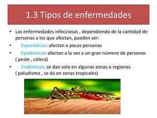 1.3 Tipos de enfermedades
• Las enfermedades infecciosas , dependiendo de la cantidad de
  personas a los que afectan, pueden ser:
•    Esporádicas: afectan a pocas personas
•    Epidémicas: afectan a la vez a un gran número de personas
  ( peste , cólera)
•    Endémicas: se dan solo en algunas zonas o regiones
  ( paludismo , se da en zonas tropicales)
 