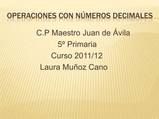 OPERACIONES CON NÚMEROS DECIMALES

      C.P Maestro Juan de Ávila
           5º Primaria
          Curso 2011/12
       Laura Muñoz Cano
 
