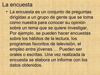 La encuesta
• La encuesta es un conjunto de preguntas
dirigidas a un grupo de gente que se toma
como nuestra para conocer su opinión
sobre un tema que se quiere investigar.
Por ejemplo, se pueden hacer encuestas
sobre los hábitos de la lectura, los
programas favoritos de televisión, el
empleo entre jóvenes … Pueden ser
orales o escritas. Una vez realizada la
encuesta se elabora un informe con los
datos obtenidos.
 