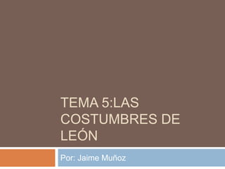 TEMA 5:LAS
COSTUMBRES DE
LEÓN
Por: Jaime Muñoz

 