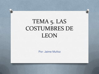 TEMA 5. LAS
COSTUMBRES DE
LEON
Por: Jaime Muñoz

 