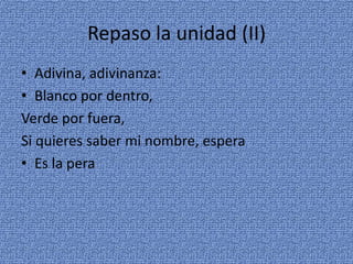 Repaso la unidad (II)
• Adivina, adivinanza:
• Blanco por dentro,
Verde por fuera,
Si quieres saber mi nombre, espera
• Es la pera

 