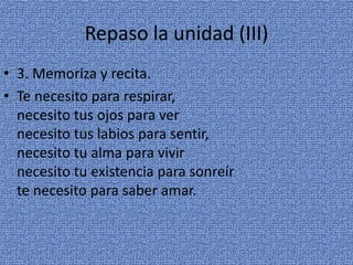 Repaso la unidad (III)
• 3. Memoriza y recita.
• Te necesito para respirar,
necesito tus ojos para ver
necesito tus labios para sentir,
necesito tu alma para vivir
necesito tu existencia para sonreír
te necesito para saber amar.

 