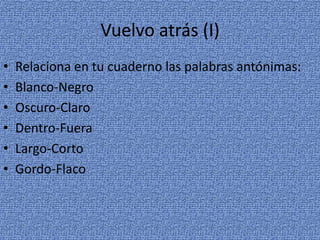 Vuelvo atrás (I)
•
•
•
•
•
•

Relaciona en tu cuaderno las palabras antónimas:
Blanco-Negro
Oscuro-Claro
Dentro-Fuera
Largo-Corto
Gordo-Flaco

 