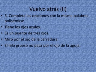 Vuelvo atrás (II)
• 3. Completa las oraciones con la misma palabras
polisémica:
• Tiene los ojos azules.
• Es un puente de tres ojos.
• Miró por el ojo de la cerradura.
• El hilo grueso no pasa por el ojo de la aguja.

 