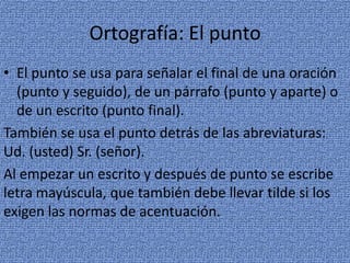 Ortografía: El punto
• El punto se usa para señalar el final de una oración
(punto y seguido), de un párrafo (punto y aparte) o
de un escrito (punto final).
También se usa el punto detrás de las abreviaturas:
Ud. (usted) Sr. (señor).
Al empezar un escrito y después de punto se escribe
letra mayúscula, que también debe llevar tilde si los
exigen las normas de acentuación.

 