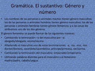 Gramática. El sustantivo: Género y
número
• Los nombres de las personas o animales machos tienen género masculino;
los de las personas o animales hembras tienen género masculino; los de las
personas o animales hembras tienen género femenino; y a las cosas les
atribuimos uno de los dos géneros.
El género femenino se puede formar de las siguientes mareras:
• Cambiando la terminación –o del masculino por –a:
abogado/abogada, vecino/vecina.
• Añadiendo al masculino una de estas terminaciones: -a, -isa, -esa, -ina:
doctor/doctora, sacerdote/sacerdotisa, príncipe/princesa, zar/zarina.
• Cambiando la terminación del masculino: emperador/emperatriz.
• Utilizando palabras distintas para el masculino y el femenino:
madre/padre, caballo/yegua.

 