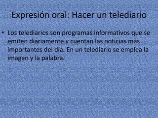 Expresión oral: Hacer un telediario
• Los telediarios son programas informativos que se
emiten diariamente y cuentan las noticias más
importantes del día. En un telediario se emplea la
imagen y la palabra.

 