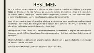 RESUMEN
En la actualidad las tecnologías de la información y las comunicaciones han adquirido un gran auge en
todos los ámbitos de la vida humana. La tendencia mundial al desarrollo obliga a la sociedad a
incursionar en estas tecnologías. La Universidad como gestora y precursora del conocimiento se apresta
a poner en práctica estas nuevas modalidades interactivas del conocimiento.
Cada día se experimenta en cómo utilizar eficiente y eficazmente estas tecnologías en el proceso de
enseñanza – aprendizaje. Este trabajo aborda la creación de un software educativo, en calidad de libro
electrónico multimedial, siguiendo la metáfora de un libro.
Esta aplicación ha sido creada con la herramienta +Medios, sustentada en el lenguaje de autor Toolbook
Instructor (versión 8.5) con la cual es posible crear, personalizar y distribuir materiales didácticos para la
educación.
El ser multimedial, lo convierte en un gran programa educativo en el que el estudiante puede navegar
de forma no lineal e interactiva.
Palabras claves: Multimedia, software educativo, recurso didáctico.
 