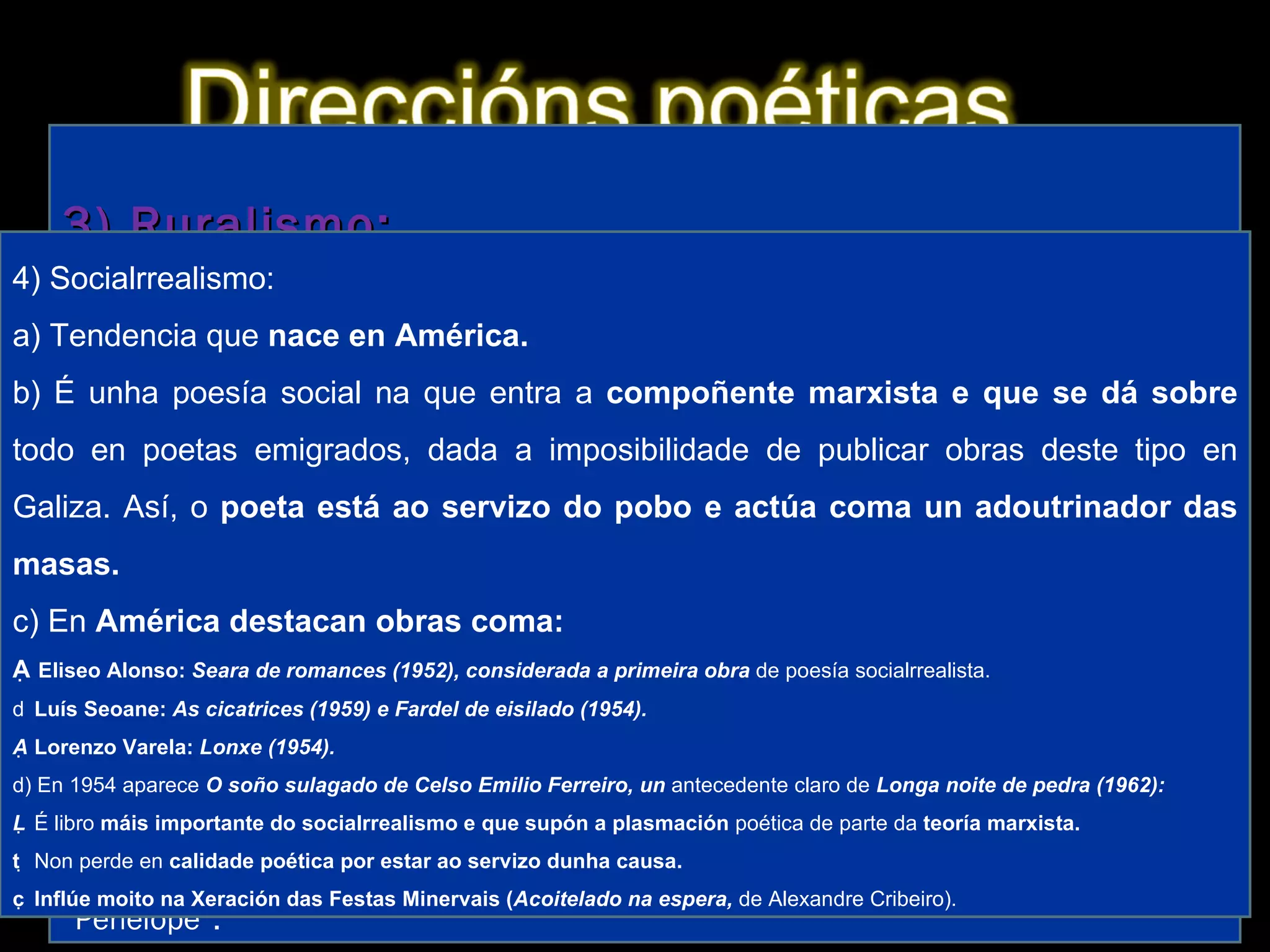 1) Imaxinismo: a) É unha das primeiras tendencias en aparecer na posguerra e é  herdeira do imaxinismo de  Amado Carballo. Sería unha corrente importante na poesía  galega  ata ben entrados os anos 60. b) Caracterízase por unha poesía na que se  suceden imaxes, ás veces de  carácter  hilozoísta (dotación de espírito a seres inanimados). 2) Neotrobadorismo: a) Movemento característico dos poetas da Xeración de 1936, que fora iniciado por  Bouza Brey coa obra  Nao senlleira (1933), aínda que nese mesmo ano  Cantiga nova que se chama ribeira de Cunqueiro supera a obra anterior, b) Caracterízase por retomar características da  lírica medieval, sobre todo formais e das cantigas de amigo, e destaca neste momento a sección “Cantigas do amor cortés” de  Dona do corpo delgado (Benito Soto,  1950) de  Cunqueiro. c) O movemento dáse por  rematado en 1953 coa publicación do  Cancioeiro de Monfero de Álvarez Blázquez, obra que intenta facerse pasar por un  hipotético cancioneiro medieval.  3) Ruralismo: a) Movemento  tipicamente galego xa existente antes da guerra, iniciado por poetas lugueses, que trala guerra é recuperado con forza. b) Caracterízase por un reflexo da  paisaxe interior fixándose nas pequenas cousas (tea de araña, gota de orballo, avespa...). Combina isto cunha forma de  resonancias clásicas. c) Destaca a obra  Nimbos (1961) de Díaz Castro, na que se inclúe o poema “ Penélope”. 4) Socialrrealismo: a) Tendencia que  nace en América. b) É unha poesía social na que entra a  compoñente marxista e que se dá sobre  todo en poetas emigrados, dada a imposibilidade de publicar obras deste  tipo en Galiza. Así, o  poeta está ao servizo do pobo e actúa coma un adoutrinador das masas. c) En  América destacan obras coma:   Eliseo Alonso:  Seara de romances (1952), considerada a primeira obra  de poesía socialrrealista.   Luís Seoane:  As cicatrices (1959) e Fardel de eisilado (1954).   Lorenzo Varela:  Lonxe (1954). d) En 1954 aparece  O soño sulagado de Celso Emilio Ferreiro, un  antecedente claro de  Longa noite de pedra (1962):   É libro  máis importante do socialrrealismo e que supón a plasmación  poética de parte da  teoría marxista.   Non perde en  calidade poética por estar ao servizo dunha causa.   Inflúe moito na Xeración das Festas Minervais ( Acoitelado na espera,  de Alexandre Cribeiro). 
