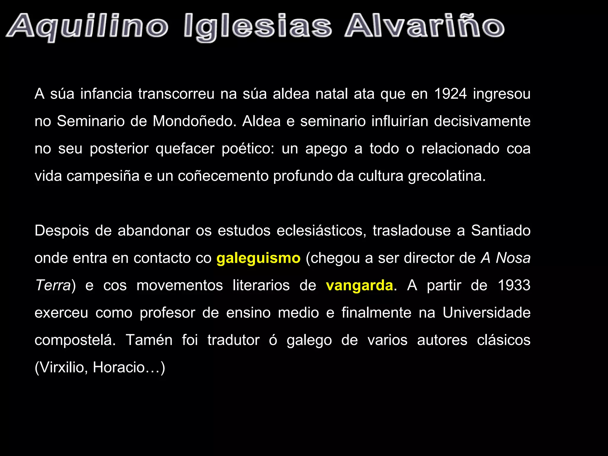 A súa infancia transcorreu na súa aldea natal ata que en 1924 ingresou no Seminario de Mondoñedo. Aldea e seminario influirían decisivamente no seu posterior quefacer poético: un apego a todo o relacionado coa vida campesiña e un coñecemento profundo da cultura grecolatina.   Despois de abandonar os estudos eclesiásticos, trasladouse a Santiado onde entra en contacto co  galeguismo   (chegou a ser director de  A Nosa Terra ) e cos movementos literarios de  vangarda . A partir de 1933 exerceu como profesor de ensino medio e finalmente na Universidade compostelá. Tamén foi tradutor ó galego de varios autores clásicos (Virxilio, Horacio…) 