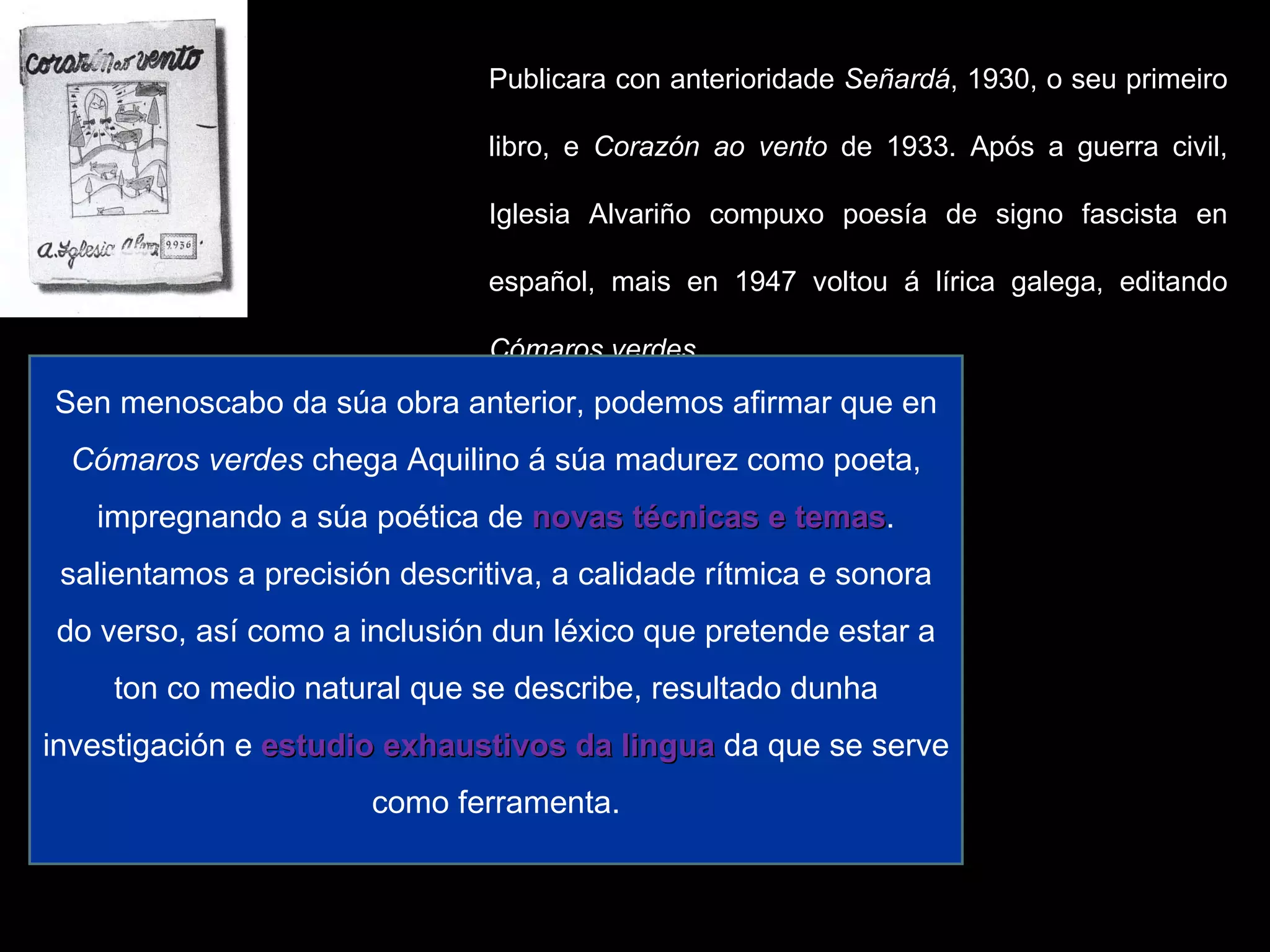Publicara con anterioridade  Señardá , 1930, o seu primeiro libro, e  Corazón ao vento  de 1933. Após a guerra civil, Iglesia Alvariño compuxo poesía de signo fascista en español, mais en 1947 voltou á lírica galega, editando  Cómaros verdes. Con  Cómaros verdes  márcase o inicio da poesía galega de posguerra. Esta é unha obra heteroxénea na que aparecen exemplos de neotrobadorismo e tamén poemas de verso libre que mostran unha visión humanizada da natureza. Sen menoscabo da súa obra anterior, podemos afirmar que en  Cómaros verdes  chega Aquilino á súa madurez como poeta, impregnando a súa poética de  novas técnicas e temas . salientamos a precisión descritiva, a calidade rítmica e sonora do verso, así como a inclusión dun léxico que pretende estar a ton co medio natural que se describe, resultado dunha investigación e  estudio exhaustivos da lingua  da que se serve como ferramenta. 
