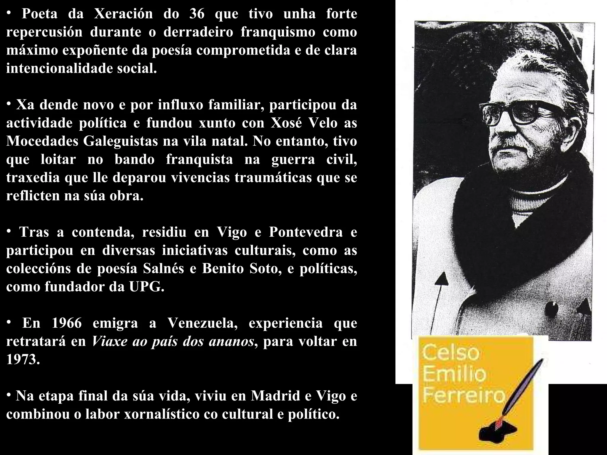 Poeta da Xeración do 36 que tivo unha forte repercusión durante o derradeiro franquismo como máximo expoñente da poesía comprometida e de clara intencionalidade social.  Xa dende novo e por influxo familiar, participou da actividade política e fundou xunto con Xosé Velo as Mocedades Galeguistas na vila natal. No entanto, tivo que loitar no bando franquista na guerra civil, traxedia que lle deparou vivencias traumáticas que se reflicten na súa obra.  Tras a contenda, residiu en Vigo e Pontevedra e participou en diversas iniciativas culturais, como as coleccións de poesía Salnés e Benito Soto, e políticas, como fundador da UPG.  En 1966 emigra a Venezuela, experiencia que retratará en  Viaxe ao país dos ananos , para voltar en 1973.  Na etapa final da súa vida, viviu en Madrid e Vigo e combinou o labor xornalístico co cultural e político.  