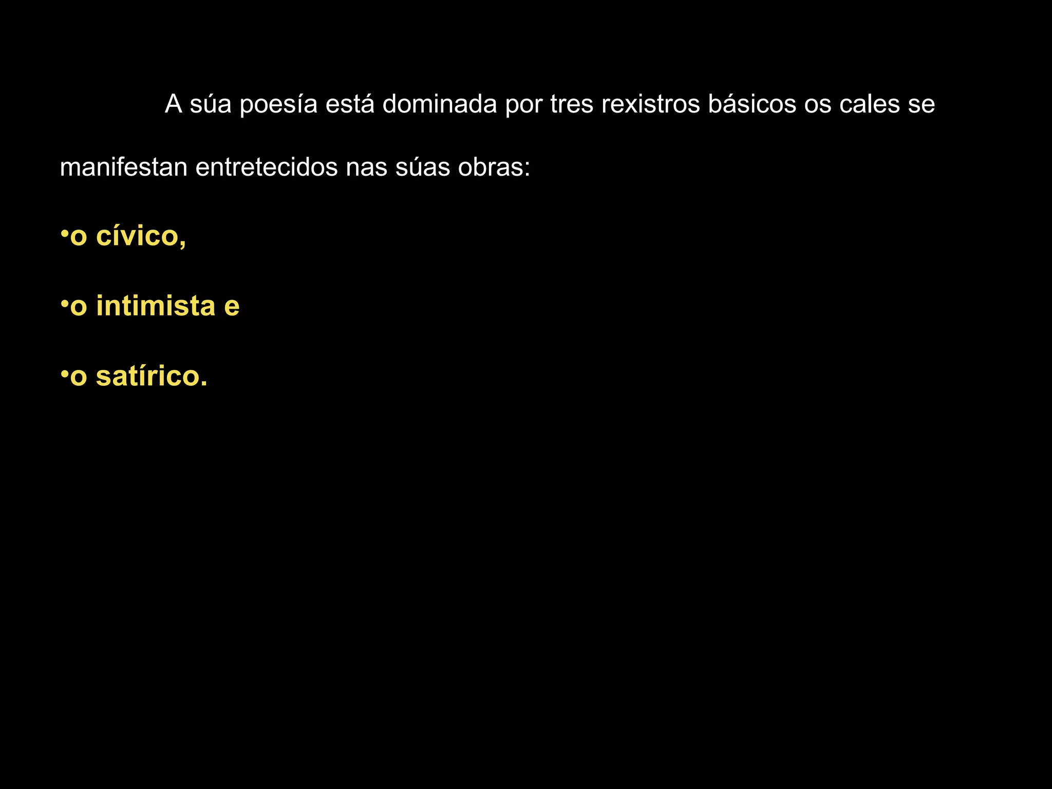 A súa poesía está dominada por tres rexistros básicos os cales se manifestan entretecidos nas súas obras:  o cívico,  o intimista e  o satírico. 