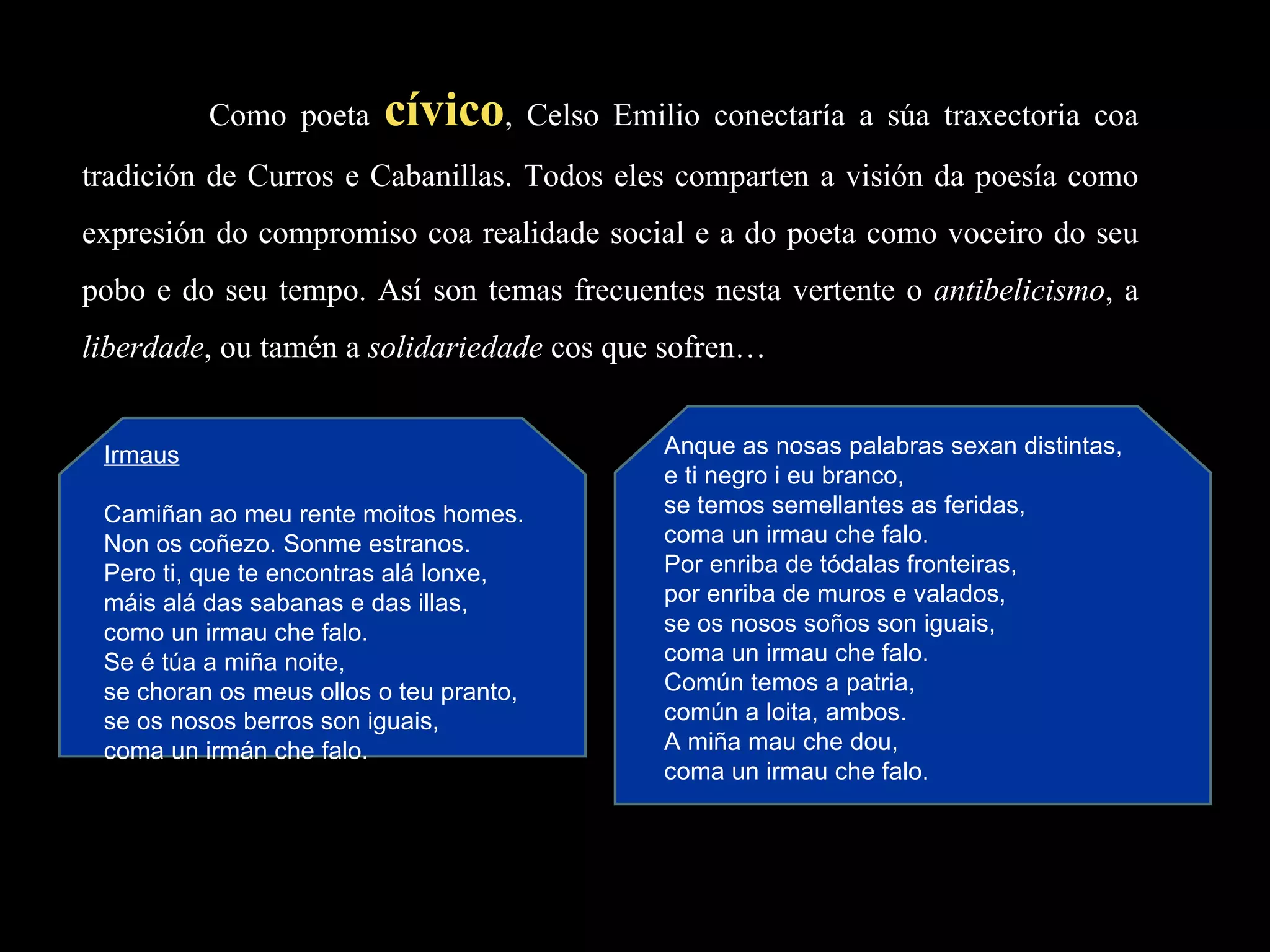Como poeta  cívico , Celso Emilio conectaría a súa traxectoria coa tradición de Curros e Cabanillas. Todos eles comparten a visión da poesía como expresión do compromiso coa realidade social e a do poeta como voceiro do seu pobo e do seu tempo. Así son temas frecuentes nesta vertente o  antibelicismo , a  liberdade , ou tamén a  solidariedade  cos que sofren… Irmaus   Camiñan ao meu rente moitos homes. Non os coñezo. Sonme estranos. Pero ti, que te encontras alá lonxe, máis alá das sabanas e das illas, como un irmau che falo. Se é túa a miña noite, se choran os meus ollos o teu pranto,  se os nosos berros son iguais, coma un irmán che falo. Anque as nosas palabras sexan distintas, e ti negro i eu branco, se temos semellantes as feridas, coma un irmau che falo. Por enriba de tódalas fronteiras, por enriba de muros e valados, se os nosos soños son iguais, coma un irmau che falo. Común temos a patria, común a loita, ambos. A miña mau che dou, coma un irmau che falo. 