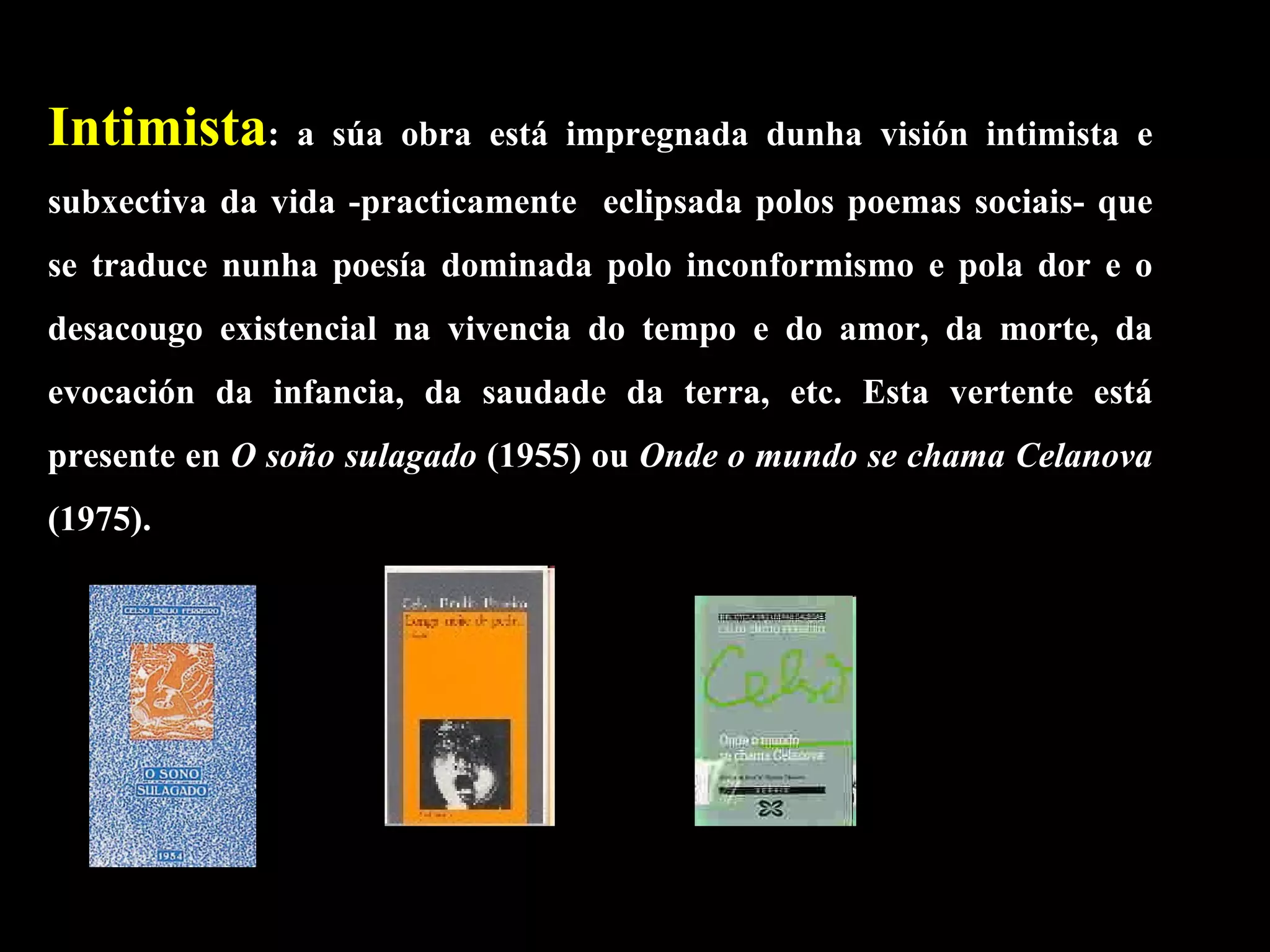 Intimista : a súa obra está impregnada dunha visión intimista e subxectiva da vida -practicamente  eclipsada polos poemas sociais- que se traduce nunha poesía dominada polo inconformismo e pola dor e o desacougo existencial na vivencia do tempo e do amor, da morte, da evocación da infancia, da saudade da terra, etc. Esta vertente está presente en  O soño sulagado  (1955) ou  Onde o mundo se chama Celanova  (1975).  